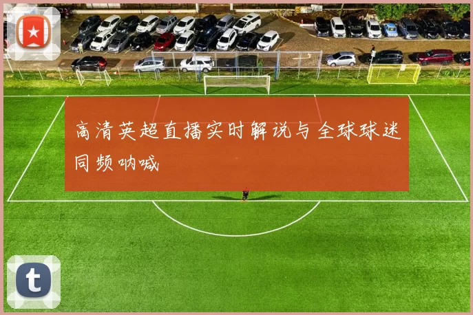 高清英超直播实时解说与全球球迷同频呐喊